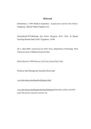 Referensi
Schnediman, I. 1998. Medical Acupunture : Acupuncuture and the Inner Healer.
Hongkong : Mayfair Medical Supplies Ltd.

Sarojo,Boedi.1976.Beberapa Segi Klinik Mengenai Bell’s Palsy di Bagian
Neurologi Rumah Sakit UGM .Yogyakarta : UGM

He L, Zhou.2004. Acupuncture for Bell's Palsy, Department of Neurology. West
China university of Medical Sciences.China

Brain, Russel sir 1960 Diseases of Nervous System.New York

Professor John Murtagh and Australian Doctor.pdf

www.nlm.nih.gov/medlineplus/bellspalsy.html

www.nlm.nih.gov/medlineplus/tutorials/bellspalsy/htm/index/x-plain.com/bell's
palsy/The patient education institute, Inc

 