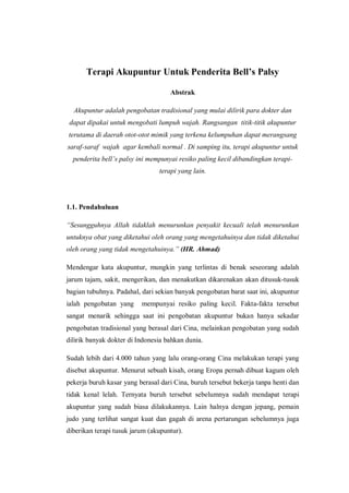 Terapi Akupuntur Untuk Penderita Bell’s Palsy
Abstrak
Akupuntur adalah pengobatan tradisional yang mulai dilirik para dokter dan
dapat dipakai untuk mengobati lumpuh wajah. Rangsangan titik-titik akupuntur
terutama di daerah otot-otot mimik yang terkena kelumpuhan dapat merangsang
saraf-saraf wajah agar kembali normal . Di samping itu, terapi akupuntur untuk
penderita bell’s palsy ini mempunyai resiko paling kecil dibandingkan terapiterapi yang lain.

1.1. Pendahuluan
“Sesungguhnya Allah tidaklah menurunkan penyakit kecuali telah menurunkan
untuknya obat yang diketahui oleh orang yang mengetahuinya dan tidak diketahui
oleh orang yang tidak mengetahuinya.” (HR. Ahmad)
Mendengar kata akupuntur, mungkin yang terlintas di benak seseorang adalah
jarum tajam, sakit, mengerikan, dan menakutkan dikarenakan akan ditusuk-tusuk
bagian tubuhnya. Padahal, dari sekian banyak pengobatan barat saat ini, akupuntur
ialah pengobatan yang

mempunyai resiko paling kecil. Fakta-fakta tersebut

sangat menarik sehingga saat ini pengobatan akupuntur bukan hanya sekadar
pengobatan tradisional yang berasal dari Cina, melainkan pengobatan yang sudah
dilirik banyak dokter di Indonesia bahkan dunia.
Sudah lebih dari 4.000 tahun yang lalu orang-orang Cina melakukan terapi yang
disebut akupuntur. Menurut sebuah kisah, orang Eropa pernah dibuat kagum oleh
pekerja buruh kasar yang berasal dari Cina, buruh tersebut bekerja tanpa henti dan
tidak kenal lelah. Ternyata buruh tersebut sebelumnya sudah mendapat terapi
akupuntur yang sudah biasa dilakukannya. Lain halnya dengan jepang, pemain
judo yang terlihat sangat kuat dan gagah di arena pertarungan sebelumnya juga
diberikan terapi tusuk jarum (akupuntur).

 