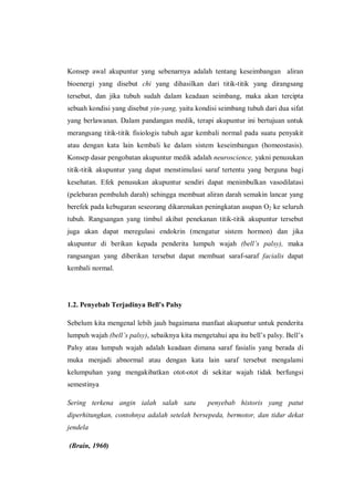Konsep awal akupuntur yang sebenarnya adalah tentang keseimbangan aliran
bioenergi yang disebut chi yang dihasilkan dari titik-titik yang dirangsang
tersebut, dan jika tubuh sudah dalam keadaan seimbang, maka akan tercipta
sebuah kondisi yang disebut yin-yang, yaitu kondisi seimbang tubuh dari dua sifat
yang berlawanan. Dalam pandangan medik, terapi akupuntur ini bertujuan untuk
merangsang titik-titik fisiologis tubuh agar kembali normal pada suatu penyakit
atau dengan kata lain kembali ke dalam sistem keseimbangan (homeostasis).
Konsep dasar pengobatan akupuntur medik adalah neuroscience, yakni penusukan
titik-titik akupuntur yang dapat menstimulasi saraf tertentu yang berguna bagi
kesehatan. Efek penusukan akupuntur sendiri dapat menimbulkan vasodilatasi
(pelebaran pembuluh darah) sehingga membuat aliran darah semakin lancar yang
berefek pada kebugaran seseorang dikarenakan peningkatan asupan O2 ke seluruh
tubuh. Rangsangan yang timbul akibat penekanan titik-titik akupuntur tersebut
juga akan dapat meregulasi endokrin (mengatur sistem hormon) dan jika
akupuntur di berikan kepada penderita lumpuh wajah (bell’s palsy), maka
rangsangan yang diberikan tersebut dapat membuat saraf-saraf facialis dapat
kembali normal.

1.2. Penyebab Terjadinya Bell’s Palsy
Sebelum kita mengenal lebih jauh bagaimana manfaat akupuntur untuk penderita
lumpuh wajah (bell’s palsy), sebaiknya kita mengetahui apa itu bell’s palsy. Bell’s
Palsy atau lumpuh wajah adalah keadaan dimana saraf fasialis yang berada di
muka menjadi abnormal atau dengan kata lain saraf tersebut mengalami
kelumpuhan yang mengakibatkan otot-otot di sekitar wajah tidak berfungsi
semestinya
Sering terkena angin ialah salah satu

penyebab historis yang patut

diperhitungkan, contohnya adalah setelah bersepeda, bermotor, dan tidur dekat
jendela
(Brain, 1960)

 