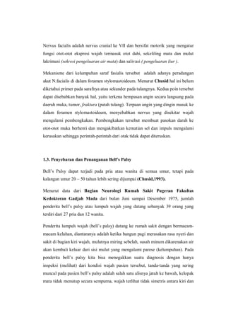 Nervus facialis adalah nervus cranial ke VII dan bersifat motorik yang mengatur
fungsi otot-otot ekspresi wajah termasuk otot dahi, sekeliling mata dan mulut
lakrimasi (sekresi pengeluaran air mata) dan salivasi ( pengeluaran liur ).
Mekanisme dari kelumpuhan saraf fasialis tersebut adalah adanya peradangan
akut N.facialis di dalam foramen stylomastoideum. Menurut Chusid hal ini belum
diketahui primer pada sarafnya atau sekunder pada tulangnya. Kedua poin tersebut
dapat disebabkan banyak hal, yaitu terkena hempasan angin secara langsung pada
daerah muka, tumor, fraktura (patah tulang). Terpaan angin yang dingin masuk ke
dalam foramen stylomastoideum, menyebabkan nervus yang disekitar wajah
mengalami pembengkakan. Pembengkakan tersebut membuat pasokan darah ke
otot-otot muka berhenti dan mengakibatkan kematian sel dan impuls mengalami
kerusakan sehingga perintah-perintah dari otak tidak dapat diteruskan.

1.3. Penyebaran dan Penanganan Bell’s Palsy
Bell’s Palsy dapat terjadi pada pria atau wanita di semua umur, tetapi pada
kalangan umur 20 – 50 tahun lebih sering dijumpai (Chusid,1993).
Menurut data dari Bagian Neurologi Rumah Sakit Pugeran Fakultas
Kedokteran Gadjah Mada dari bulan Juni sampai Desember 1975, jumlah
penderita bell’s palsy atau lumpuh wajah yang datang sebanyak 39 orang yang
terdiri dari 27 pria dan 12 wanita.
Penderita lumpuh wajah (bell’s palsy) datang ke rumah sakit dengan bermacammacam keluhan, diantaranya adalah ketika bangun pagi merasakan rasa nyeri dan
sakit di bagian kiri wajah, mulutnya miring sebelah, susah minum dikarenakan air
akan kembali keluar dari sisi mulut yang mengalami parese (kelumpuhan). Pada
penderita bell’s palsy kita bisa menegakkan suatu diagnosis dengan hanya
inspeksi (melihat) dari kondisi wajah pasien tersebut, tanda-tanda yang sering
muncul pada pasien bell’s palsy adalah salah satu alisnya jatuh ke bawah, kelopak
mata tidak menutup secara sempurna, wajah terlihat tidak simetris antara kiri dan

 