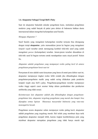 1.4. Akupuntur Sebagai Terapi Bell’s Palsy
Saat ini akupuntur bukanlah sekedar pengobatan kuno, melainkan pengobatan
moderen yang sudah banyak di pakai para dokter di Indonesia bahkan dunia
internasional dalam mengobati kelumpuhan saraf fasialis.
Mengapa Akupuntur ?
Saraf fasialis yang mengalami kelumpuhan tersebut ternyata bisa dirangsang
dengan terapi akupuntur, yaitu menusukkan jarum ke bagian yang mengalami
lumpuh wajah tersebut untuk merangsang kembali titik-titik saraf yang sudah
mengalami parese (kelumpuhan) tersebut. Jarum-jarum tersebut ditusukkan di
titik-titik saraf di bagian tertentu untuk mendapatkan suatu sinyal positif. Selain
itu,
Akupuntur adalah pengobatan yang mempunyai resiko paling kecil di antara
pengobatan-pengobatan barat saat ini
Pernyataan di atas adalah suatu kenyataan yang harus di amati para dokter saat ini,
akupuntur mempunyai tingkat resiko lebih rendah jika dibandingkan dengan
pengobatan-pengobatan medik yang sudah sering dilakukan pada penderita
lumpuh wajah atau bell’s palsy. Pengobatan-pengobatan tersebut mempunyai
resiko tinggi seperti cacat seumur hidup dalam pembedahan dan pemberian
antibiotika yang tidak sesuai.
Keistimewaan lain akupuntur adalah jika dibandingkan dengan pengobatanpengobatan lain, akupuntur tergolong pengobatan yang murah dan hampir bisa
dijangkau semua lapisan

khususnya masyarakat Indonesia yang rata-rata

menengah ke bawah.
Pengobatan secara akupuntur selain mempunyai resiko paling kecil, akupuntur
adalah pengobatan yang tergolong murah. Hal inilah yang membuat daya tarik
pengobatan akupuntur menjadi lebih, karena tingkat keefektifannya pula yang
membuat akupuntur merupakan pengobatan yang tidak hanya murah tapi

 