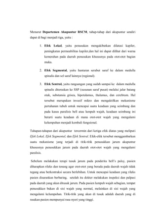Menurut Departemen Akupuntur RSCM, tahap-tahap dari akupuntur sendiri
dapat di bagi menjadi tiga, yaitu :
1. Efek Lokal, yaitu penusukan mengakibatkan dilatasi kapiler,
peningkatan permeabilitas kapiler,dan hal ini dapat dilihat dari warna
kemerahan pada daerah penusukan khususnya pada otot-otot bagian
muka.
2. Efek Segmental, yaitu hantaran serabut saraf ke dalam medulla
spinalis dan sel saraf lainnya (regional).
3. Efek Sentral, yaitu rangsangan yang sudah sampai ke dalam medulla
spinalis diteruskan ke SSP (susunan saraf pusat) melalui jalur batang
otak, substansia grisea, hipotalamus, thalamus, dan cerebrum. Hal
tersebut merupakan invasif mikro dan mengaktifkan mekanisme
pertahanan tubuh untuk mencapai suatu keadaan yang seimbang dan
pada kasus paralisis bell atau lumpuh wajah, keadaan seimbang ini
berarti suatu keadaan di mana otot-otot wajah yang mengalami
kelumpuhan menjadi kembali fungsional.
Tahapan-tahapan dari akupuntur tercermin dari ketiga efek diatas yang meliputi
Efek Lokal, Efek Segmental, dan Efek Sentral. Efek-efek tersebut menggambarkan
suatu mekanisme yang terjadi di titik-titik penusukkan jarum akupuntur
khususnya penusukkan jarum pada daerah otot-otot wajah yang mengalami
paralisis.
Sebelum melakukan terapi tusuk jarum pada penderita bell’s palsy, pasien
diharapkan rileks dan tenang agar otot-otot yang berada pada daerah wajah tidak
tegang atau berkontraksi secara berlebihan. Untuk mencapai keadaan yang rileks
pasien disarankan berbaring, setelah itu dokter melakukan inspeksi dan palpasi
pada daerah yang akan ditusuk jarum. Pada pasien lumpuh wajah sebagian, tempat
penusukkan bukan di sisi wajah yang normal, melainkan di sisi wajah yang
mengalami kelumpuhan. Titik-titik yang akan di tusuk adalah daerah yang di
rasakan pasien mempunyai rasa nyeri yang tinggi.

 