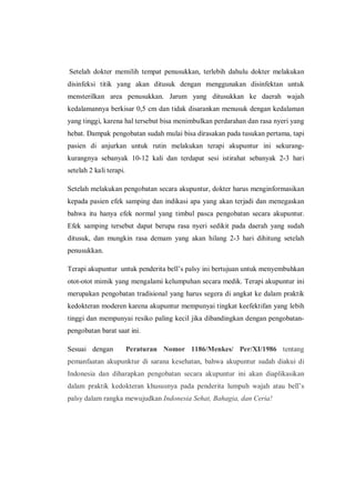 Setelah dokter memilih tempat penusukkan, terlebih dahulu dokter melakukan
disinfeksi titik yang akan ditusuk dengan menggunakan disinfektan untuk
mensterilkan area penusukkan. Jarum yang ditusukkan ke daerah wajah
kedalamannya berkisar 0,5 cm dan tidak disarankan menusuk dengan kedalaman
yang tinggi, karena hal tersebut bisa menimbulkan perdarahan dan rasa nyeri yang
hebat. Dampak pengobatan sudah mulai bisa dirasakan pada tusukan pertama, tapi
pasien di anjurkan untuk rutin melakukan terapi akupuntur ini sekurangkurangnya sebanyak 10-12 kali dan terdapat sesi istirahat sebanyak 2-3 hari
setelah 2 kali terapi.
Setelah melakukan pengobatan secara akupuntur, dokter harus menginformasikan
kepada pasien efek samping dan indikasi apa yang akan terjadi dan menegaskan
bahwa itu hanya efek normal yang timbul pasca pengobatan secara akupuntur.
Efek samping tersebut dapat berupa rasa nyeri sedikit pada daerah yang sudah
ditusuk, dan mungkin rasa demam yang akan hilang 2-3 hari dihitung setelah
penusukkan.
Terapi akupuntur untuk penderita bell’s palsy ini bertujuan untuk menyembuhkan
otot-otot mimik yang mengalami kelumpuhan secara medik. Terapi akupuntur ini
merupakan pengobatan tradisional yang harus segera di angkat ke dalam praktik
kedokteran moderen karena akupuntur mempunyai tingkat keefektifan yang lebih
tinggi dan mempunyai resiko paling kecil jika dibandingkan dengan pengobatanpengobatan barat saat ini.
Sesuai dengan

Peraturan Nomor 1186/Menkes/ Per/XI/1986 tentang

pemanfaatan akupunktur di sarana kesehatan, bahwa akupuntur sudah diakui di
Indonesia dan diharapkan pengobatan secara akupuntur ini akan diaplikasikan
dalam praktik kedokteran khususnya pada penderita lumpuh wajah atau bell’s
palsy dalam rangka mewujudkan Indonesia Sehat, Bahagia, dan Ceria!

 