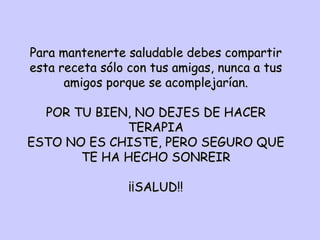 Para mantenerte saludable debes compartir esta receta sólo con tus amigas, nunca a tus amigos porque se acomplejarían. POR TU BIEN, NO DEJES DE HACER TERAPIA ESTO NO ES CHISTE, PERO SEGURO QUE TE HA HECHO SONREIR ¡¡SALUD!! 