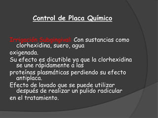 Control de Placa Químico


Irrigación Subgingival: Con sustancias como
  clorhexidina, suero, agua
oxigenada.
Su efecto es dicutible ya que la clorhexidina
  se une rápidamente a las
proteínas plasmáticas perdiendo su efecto
  antiplaca.
Efecto de lavado que se puede utilizar
  después de realizar un pulido radicular
en el tratamiento.
 