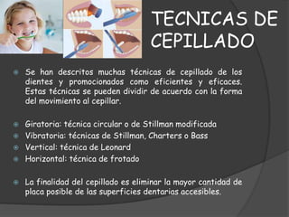 TECNICAS DE
                                      CEPILLADO
   Se han descritos muchas técnicas de cepillado de los
    dientes y promocionados como eficientes y eficaces.
    Estas técnicas se pueden dividir de acuerdo con la forma
    del movimiento al cepillar.

   Giratoria: técnica circular o de Stillman modificada
   Vibratoria: técnicas de Stillman, Charters o Bass
   Vertical: técnica de Leonard
   Horizontal: técnica de frotado

   La finalidad del cepillado es eliminar la mayor cantidad de
    placa posible de las superficies dentarias accesibles.
 