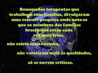 Renomados terapeutas que
 trabalham com famílias, divulgaram
  uma recente pesquisa onde nota-se
     que os membros das famílias
        brasileiras estão cada
            vez mais frios,
não existe mais carinho,

    não valorizam mais as qualidades,

         só se ouvem críticas.
 