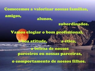 Comecemos a valorizar nossas famílias,
amigos,
               alunos,
                         subordinados.
  Vamos elogiar o bom profissional,

      a boa atitude,      a ética,
            a beleza de nossos
      parceiros ou nossas parceiras,
   o comportamento de nossos filhos.
 