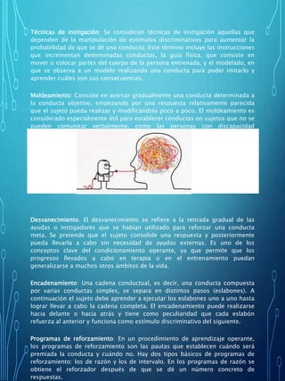 Técnicas de instigación: Se consideran técnicas de instigación aquellas que
dependen de la manipulación de estímulos discriminativos para aumentar la
probabilidad de que se dé una conducta. Este término incluye las instrucciones
que incrementan determinadas conductas, la guía física, que consiste en
mover o colocar partes del cuerpo de la persona entrenada, y el modelado, en
que se observa a un modelo realizando una conducta para poder imitarlo y
aprender cuáles son sus consecuencias.
Moldeamiento: Consiste en acercar gradualmente una conducta determinada a
la conducta objetivo, empezando por una respuesta relativamente parecida
que el sujeto pueda realizar y modificándola poco a poco. El moldeamiento es
considerado especialmente útil para establecer conductas en sujetos que no se
pueden comunicar verbalmente, como las personas con discapacidad
intelectual profunda o los animales.
Desvanecimiento: El desvanecimiento se refiere a la retirada gradual de las
ayudas o instigadores que se habían utilizado para reforzar una conducta
meta. Se pretende que el sujeto consolide una respuesta y posteriormente
pueda llevarla a cabo sin necesidad de ayudas externas. Es uno de los
conceptos clave del condicionamiento operante, ya que permite que los
progresos llevados a cabo en terapia o en el entrenamiento puedan
generalizarse a muchos otros ámbitos de la vida.
Encadenamiento: Una cadena conductual, es decir, una conducta compuesta
por varias conductas simples, se separa en distintos pasos (eslabones). A
continuación el sujeto debe aprender a ejecutar los eslabones uno a uno hasta
lograr llevar a cabo la cadena completa. El encadenamiento puede realizarse
hacia delante o hacia atrás y tiene como peculiaridad que cada eslabón
refuerza al anterior y funciona como estímulo discriminativo del siguiente.
Programas de reforzamiento: En un procedimiento de aprendizaje operante,
los programas de reforzamiento son las pautas que establecen cuándo será
premiada la conducta y cuándo no. Hay dos tipos básicos de programas de
reforzamiento: los de razón y los de intervalo. En los programas de razón se
obtiene el reforzador después de que se dé un número concreto de
respuestas.
 
