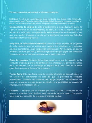 Entrenamiento de omisión: En este procedimiento, a la conducta del sujeto le
sigue la ausencia de la recompensa; es decir, si se da la respuesta no se
obtendrá el reforzador. Un ejemplo del entrenamiento de omisión podría ser
que unos padres impidan a su hija ver la televisión esa noche por haberles
hablado de forma irrespetuosa.
Programas de reforzamiento diferencial: Son un subtipo especial de programa
de reforzamiento que se utiliza para reducir (no eliminar) las conductas
objetivo aumentando otras respuestas alternativas. Por ejemplo, se podría
premiar a un niño por leer y por hacer ejercicio y no por jugar a la consola si
se pretende que esta última conducta pierda valor reforzante.
Coste de respuesta: Variante del castigo negativo en que la ejecución de la
conducta problema provoca la pérdida de un reforzador. El carnet de puntos
para conductores que se introdujo en España hace unos años es un buen
ejemplo de programa de coste de respuesta.
Tiempo fuera: El tiempo fuera consiste en aislar al sujeto, en general niños, en
un entorno no estimulante en caso de que se produzca la conducta
problemática. También una variante del castigo negativo, se diferencia del
coste de respuesta en que lo que se pierde es la posibilidad de acceder al
refuerzo, no el reforzador en sí.
Saciación: El refuerzo que se obtiene por llevar a cabo la conducta es tan
intenso o cuantioso que pierde el valor que tenía para un sujeto. Esto puede
tener lugar por saciación de respuesta o práctica masiva.
Técnicas de organización de contingencias: Los sistemas de organización de
contingencias son procedimientos complejos a través de los cuales se puede
reforzar unas conductas y castigar otras.
Técnicas operantes para reducir o eliminar conductas
Extinción: Se deja de recompensar una conducta que había sido reforzada
con anterioridad. Esto disminuye la probabilidad de que la respuesta vuelva a
darse. Formalmente la extinción es lo opuesto al reforzamiento positivo.
 