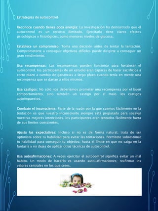 Estrategias de autocontrol
Reconoce cuando tienes poca energía: La investigación ha demostrado que el
autocontrol es un recurso ilimitado. Ejercitarlo tiene claros efectos
psicológicos y fisiológicos, como menores niveles de glucosa.
Establece un compromiso: Toma una decisión antes de tentar la tentación.
Comprometerte a conseguir objetivos difíciles puede dirigirte a conseguir un
gran rendimiento.
Usa recompensas: Las recompensas pueden funcionar para fortalecer el
autocontrol. los participantes de un estudio eran capaces de hacer sacrificios a
corto plazo a cambio de ganancias a largo plazo cuando tenía en mente una
recompensa que se darían a ellos mismos.
Usa castigos: No solo nos deberíamos prometer una recompensa por el buen
comportamiento, sino también un castigo por el malo. los castigos
autoimpuestos.
Combate el inconsciente: Parte de la razón por la que caemos fácilmente en la
tentación es que nuestro inconsciente siempre está preparado para socavar
nuestras mejores intenciones. los participantes eran tentados fácilmente fuera
de sus límites conscientes.
Ajusta las expectativas: Incluso si no es de forma natural, trata de ser
optimista sobre tu habilidad para evitar las tentaciones. Permítete sobrestimar
tu habilidad para conseguir tu objetivo, hasta el límite en que no caiga en la
fantasía y no dejes de aplicar otras técnicas de autocontrol.
Usa autoafirmaciones: A veces ejercitar el autocontrol significa evitar un mal
hábito. Un modo de hacerlo es usando auto-afirmaciones; reafirmar los
valores centrales en los que crees.
Piensa en abstracto: Parte de la razón de porque las auto-afirmaciones
funcionan, es que nos hacen pensar en abstracto y se ha demostrado que el
pensamiento abstracto mejora el autocontrol.
 
