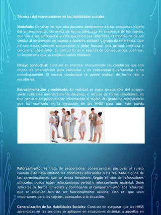 Técnicas del entrenamiento en las habilidades sociales
Modelado: Consiste en que una persona competente en las conductas objeto
del entrenamiento, las emita de forma adecuada en presencia de los sujetos
que van a ser entrenados y esta ejecución sea reforzada. El modelo ha de ser
similar al observador en cuanto a factores sociales y grupo de referencia. Que
no sea excesivamente competente, y debe mostrar una actitud amistosa y
cercana al observador. Su actitud ha de ir seguida de consecuencias positivas,
es importante que se empleen varios modelos.
Ensayo conductual: Consiste en practicar masivamente las conductas que son
objeto de intervención para valorarlas y en consecuencia reforzarlas o no
inmediatamente. El ensayo conductual se puede realizar de forma real o
encubierta.
Retroalimentación y moldeado: En realidad es parte inseparable del ensayo,
suele realizarse inmediatamente después, o incluso de forma simultánea, ya
que consiste en proporcionar información al sujeto del grado de competencia
que ha mostrado en la ejecución de las HHSS para que este pueda
perfeccionarlas. Ha de llevarse a cabo de forma inmediata al ensayo
conductual y debe centrarse en las conductas objetivo sobre las que el sujeto
tiene control.
Reforzamiento: Se trata de proporcionar consecuencias positivas al sujeto
cuando éste haya emitido las conductas adecuadas o ha realizado alguna de
las aproximaciones que se desea fortalecer. Según el tipo de reforzadores
utilizados puede haber reforzamiento verbal y reforzamiento material. Debe
aplicarse de forma inmediata y contingente al comportamiento. Los refuerzos
que se apliquen han de ser funcionalmente válidos, esto es, que sean
importantes para los sujetos, adecuados a la situación.
Generalización de las Habilidades Sociales: Consiste en asegurar que las HHSS
aprendidas en las sesiones se apliquen en situaciones distintas a aquellas en
 