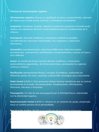 Técnicas de restructuración cognitiva
Afrontamiento cognitivo: Buscar un significado al suceso (comprenderlo), valorarlo
de manera que resulte menos aversivo, o enfrentarlo mentalmente.
Aceptación: (reconocer, respetar, tolerar) La actitud de aceptación (incondicional)
implica una superación del amor condicionado (aceptación condicionada) de la
infancia.
Anticipación: Anticipar problemas o situaciones conflictivas posibles,
considerando las reacciones emocionales y las respuestas o soluciones
alternativas.
Autoanálisis (autoobservación, autocrítica) Reflexionar sobre los propios
pensamientos, motivaciones, sentimientos y comportamientos, y actuar en base a
ésta reflexión.
Humor: El sentido del humor permite afrontar conflictos, o situaciones
potencialmente angustiantes, de forma humorística, acentuando los aspectos
cómicos o irónicos.
Planificación (planeamiento) Pensar y estudiar el problema, analizando los
diferentes puntos de vista u opciones, y desarrollar estrategias para solucionarlo
Poder mental (J.M.M.V.) Esta propuesta incluye técnicas metafísicas que se centran
directamente en el poder del pensamiento: Visualizaciones, Afirmaciones,
Peticiones, Decretos u Oraciones.
Preocupación: Se trata de una preocupación por la felicidad futura, relacionada
con la afectividad negativa.
Reestructuración mental (J.M.M.V.): Situarse en un contexto de ayuda, proyectada
hacia un cambio positivo de la personalidad.
Reevaluación positiva: Modificar el significado de la situación estresante,
especialmente atendiendo a los posibles aspectos positivos que tenga.
Afrontamiento conductual: Afrontar la situación estresante de forma directa, a
través de un proceso que optimice el resultado.
 