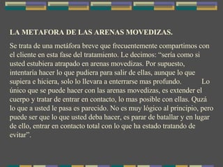 LA METAFORA DE LAS ARENAS MOVEDIZAS. Se trata de una metáfora breve que frecuentemente compartimos con el cliente en esta fase del tratamiento. Le decimos: “sería como si usted estubiera atrapado en arenas movedizas. Por supuesto, intentaría hacer lo que pudiera para salir de ellas, aunque lo que supiera e hiciera, solo lo llevara a enterrarse mas profundo.  Lo único que se puede hacer con las arenas movedizas, es extender el cuerpo y tratar de entrar en contacto, lo mas posible con ellas. Quzá lo que a usted le pasa es parecido. No es muy lógico al principio, pero puede ser que lo que usted deba hacer, es parar de batallar y en lugar de ello, entrar en contacto total con lo que ha estado tratando de evitar”. 