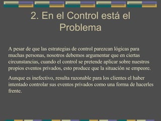 2. En el Control está el Problema A pesar de que las estrategias de control parezcan lógicas para muchas personas, nosotros debemos argumentar que en ciertas circunstancias, cuando el control se pretende aplicar sobre nuestros propios eventos privados, esto produce que la situación se empeore. Aunque es inefectivo, resulta razonable para los clientes el haber intentado controlar sus eventos privados como una forma de hacerles frente. 