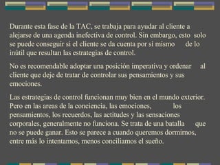 Durante esta fase de la TAC, se trabaja para ayudar al cliente a alejarse de una agenda inefectiva de control. Sin embargo, esto  solo se puede conseguir si el cliente se da cuenta por sí mismo  de lo inútil que resultan las estrategias de control. No es recomendable adoptar una posición imperativa y ordenar  al cliente que deje de tratar de controlar sus pensamientos y sus emociones. Las estrategias de control funcionan muy bien en el mundo exterior. Pero en las areas de la conciencia, las emociones,  los pensamientos, los recuerdos, las actitudes y las sensaciones corporales, generalmente no funciona. Se trata de una batalla  que no se puede ganar. Esto se parece a cuando queremos dormirnos, entre más lo intentamos, menos conciliamos el sueño. 