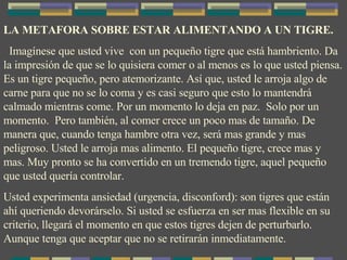 LA METAFORA SOBRE ESTAR ALIMENTANDO A UN TIGRE. Imagínese que usted vive  con un pequeño tigre que está hambriento. Da la impresión de que se lo quisiera comer o al menos es lo que usted piensa. Es un tigre pequeño, pero atemorizante. Así que, usted le arroja algo de carne para que no se lo coma y es casi seguro que esto lo mantendrá calmado mientras come. Por un momento lo deja en paz.  Solo por un momento.  Pero también, al comer crece un poco mas de tamaño. De manera que, cuando tenga hambre otra vez, será mas grande y mas peligroso. Usted le arroja mas alimento. El pequeño tigre, crece mas y mas. Muy pronto se ha convertido en un tremendo tigre, aquel pequeño que usted quería controlar. Usted experimenta ansiedad (urgencia, disconford): son tigres que están ahí queriendo devorárselo. Si usted se esfuerza en ser mas flexible en su criterio, llegará el momento en que estos tigres dejen de perturbarlo. Aunque tenga que aceptar que no se retirarán inmediatamente. 