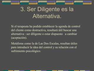 3. Ser Diligente es la Alternativa. Si el terapeuta ha podido establecer la agenda de control del cliente como destructiva, resultará útil buscar una alternativa : ser diligente o estar dispuesto  a cambiar (aceptación). Metáforas como la de Las Dos Escalas, resultan útiles para introducir la idea del control y su relación con el sufrimiento psicológico. 