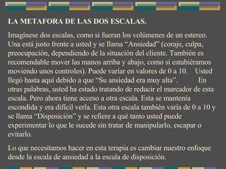 LA METAFORA DE LAS DOS ESCALAS. Imagínese dos escalas, como si fueran los volúmenes de un estereo. Una está justo frente a usted y se llama “Ansiedad” (coraje, culpa, preocupación, dependiendo de la situación del cliente. También es recomendable mover las manos arriba y abajo, como si estubiéramos moviendo unos controles). Puede varíar en valores de 0 a 10.  Usted llegó hasta aquí debido a que “Su ansiedad era muy alta”.  En otras palabras, usted ha estado tratando de reducir el marcador de esta escala. Pero ahora tiene acceso a otra escala. Esta se mantenía escondida y era difícil verla. Esta otra escala también varía de 0 a 10 y se llama “Disposición” y se refiere a qué tanto usted puede experimentar lo que le sucede sin tratar de manipularlo, escapar o evitarlo. Lo que necesitamos hacer en esta terapia es cambiar nuestro enfoque desde la escala de ansiedad a la escala de disposición. 