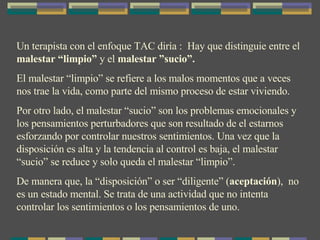 Un terapista con el enfoque TAC diría :  Hay que distinguie entre el  malestar “limpio”  y el  malestar ”sucio”. El malestar “limpio” se refiere a los malos momentos que a veces nos trae la vida, como parte del mismo proceso de estar viviendo. Por otro lado, el malestar “sucio” son los problemas emocionales y los pensamientos perturbadores que son resultado de el estarnos esforzando por controlar nuestros sentimientos. Una vez que la disposición es alta y la tendencia al control es baja, el malestar “sucio” se reduce y solo queda el malestar “limpio”. De manera que, la “disposición” o ser “diligente” ( aceptación ),  no es un estado mental. Se trata de una actividad que no intenta controlar los sentimientos o los pensamientos de uno. 
