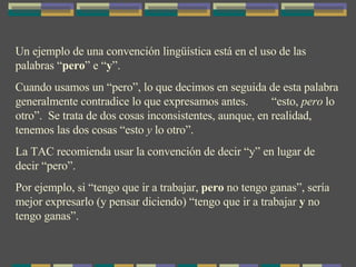 Un ejemplo de una convención lingüística está en el uso de las palabras “ pero ” e “ y ”. Cuando usamos un “pero”, lo que decimos en seguida de esta palabra generalmente contradice lo que expresamos antes.  “esto,  pero  lo otro”.  Se trata de dos cosas inconsistentes, aunque, en realidad, tenemos las dos cosas “esto  y  lo otro”. La TAC recomienda usar la convención de decir “y” en lugar de decir “pero”.  Por ejemplo, si “tengo que ir a trabajar,  pero  no tengo ganas”, sería mejor expresarlo (y pensar diciendo) “tengo que ir a trabajar  y  no tengo ganas”. 