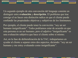 Un segundo ejemplo de otra convención del lenguaje consiste en distinguir entre  evaluación  y  descripción . El problema que trae consigo el no hacer esta distinción radica en que el cliente puede confundir las propiedades objetivas y subjetivas de los fenómenos. Por ejemplo, el cliente puede tener la convicción: “soy un ser humano insignificante”. Todos podríamos estar de acuerdo en que esta persona es un ser humano, pero el adjetivo “insignificante” es una evaluación subjetiva que hace el cliente sobre sí mismo. Así, en la fase de deliteralización de la TAC, trabajaríamos en ayudar al cliente a separar estos dos aspectos, diciendo: “soy un ser humano y me estoy evaluando como insignificante”. 