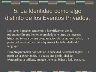 5. La Identidad como algo distinto de los Eventos Privados. Los seres humanos tendemos a identificarnos con la programación que hemos acumulado a lo largo de nuestras historias. Se trata de una programación de naturaleza verbal,  a partir del momento en que adquirimos las habilidades del lenguaje. Esta programación nos dota de la capcidad de extraer reglas  a partir de la experiencia, lo que es una posibilidad de extraordinaria utilidad, aunque tiene también su lado obscuro. 
