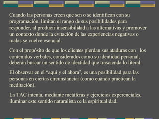 Cuando las personas creen que son o se identifican con su programación, limitan el rango de sus posibilidades para responder, al producir insensibilidad a las alternativas y promover un contexto donde la evitación de las experiencias negativas o malas se vuelve esencial. Con el propósito de que los clientes pierdan sus ataduras con  los contenidos verbales, considerados como su identidad personal, deberán buscar un sentido de identidad que trascienda lo literal.  El observar en el “aquí y el ahora”, es una posibilidad para las personas en ciertas circunstancias (como cuando practican la meditación). La TAC intenta, mediante metáforas y ejercicios experenciales, iluminar este sentido naturalista de la espiritualidad. 