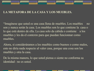 LA METAFORA DE LA CASA Y LOS MUEBLES. “ Imagínese que usted es una casa llena de muebles. Los muebles  no son y nunca serán la casa. Los muebles son lo que contiene la  casa o lo que está dentro de ella. La casa solo da cabida o contiene  a los muebles y les da el contexto para que puedan funcionnar como muebles. Ahora, si consideráramos a los muebles como buenos o como malos, esto no diría nada respecto al valor casa, porque una cosa son los muebles y otra la casa. De la misma manera, lo que usted piensa o siente no conforma su identidad : no es usted. 