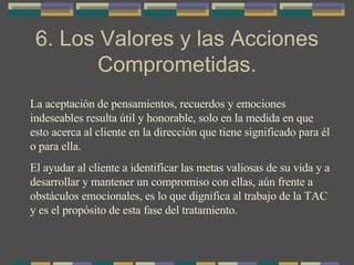 6. Los Valores y las Acciones Comprometidas. La aceptación de pensamientos, recuerdos y emociones  indeseables resulta útil y honorable, solo en la medida en que esto acerca al cliente en la dirección que tiene significado para él o para ella. El ayudar al cliente a identificar las metas valiosas de su vida y a desarrollar y mantener un compromiso con ellas, aún frente a obstáculos emocionales, es lo que dignifica al trabajo de la TAC y es el propósito de esta fase del tratamiento. 