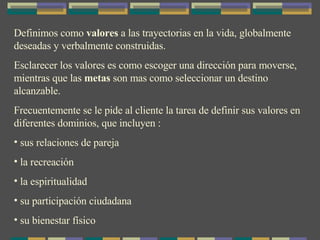 Definimos como  valores  a las trayectorias en la vida, globalmente deseadas y verbalmente construidas. Esclarecer los valores es como escoger una dirección para moverse, mientras que las  metas  son mas como seleccionar un destino alcanzable. Frecuentemente se le pide al cliente la tarea de definir sus valores en diferentes dominios, que incluyen : sus relaciones de pareja la recreación la espiritualidad su participación ciudadana su bienestar físico 