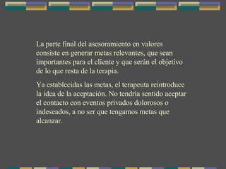 La parte final del asesoramiento en valores consiste en generar metas relevantes, que sean importantes para el cliente y que serán el objetivo de lo que resta de la terapia. Ya establecidas las metas, el terapeuta reintroduce la idea de la aceptación. No tendría sentido aceptar el contacto con eventos privados dolorosos o indeseados, a no ser que tengamos metas que alcanzar. 