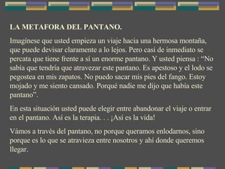 LA METAFORA DEL PANTANO. Imagínese que usted empieza un viaje hacia una hermosa montaña, que puede devisar claramente a lo lejos. Pero casi de inmediato se percata que tiene frente a sí un enorme pantano. Y usted piensa : “No sabía que tendría que atravezar este pantano. Es apestoso y el lodo se pegostea en mis zapatos. No puedo sacar mis pies del fango. Estoy mojado y me siento cansado. Porqué nadie me dijo que había este pantano”. En esta situación usted puede elegir entre abandonar el viaje o entrar en el pantano. Así es la terapia. . . ¡Así es la vida! Vámos a través del pantano, no porque queramos enlodarnos, sino porque es lo que se atravieza entre nosotros y ahí donde queremos llegar. 
