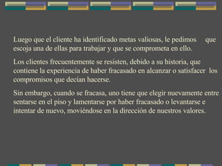 Luego que el cliente ha identificado metas valiosas, le pedimos  que escoja una de ellas para trabajar y que se comprometa en ello.  Los clientes frecuentemente se resisten, debido a su historia, que contiene la experiencia de haber fracasado en alcanzar o satisfacer  los compromisos que decían hacerse. Sin embargo, cuando se fracasa, uno tiene que elegir nuevamente entre sentarse en el piso y lamentarse por haber fracasado o levantarse e intentar de nuevo, moviéndose en la dirección de nuestros valores. 