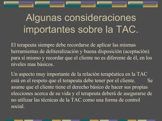 Algunas consideraciones importantes sobre la TAC. El terapeuta siempre debe recordarse de aplicar las mismas herramientas de deliteralización y buena disposición (aceptación) para sí mismo y recordar que el cliente no es diferente de él, en los niveles mas básicos. Un aspecto muy importante de la relación terapéutica en la TAC está en el respeto que el terapeuta debe tener por el cliente.  Se asume que el cliente tiene el derecho básico de hacer sus propias elecciones acerca de su vida y el terapeuta deberá de asegurarse de no utilizar las técnicas de la TAC como una forma de control social. 