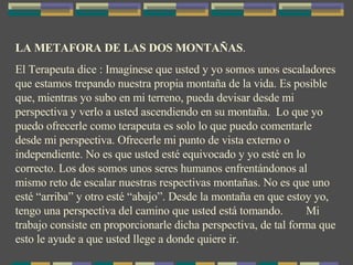 LA METAFORA DE LAS DOS MONTAÑAS . El Terapeuta dice : Imagínese que usted y yo somos unos escaladores que estamos trepando nuestra propia montaña de la vida. Es posible que, mientras yo subo en mi terreno, pueda devisar desde mi perspectiva y verlo a usted ascendiendo en su montaña.  Lo que yo puedo ofrecerle como terapeuta es solo lo que puedo comentarle desde mi perspectiva. Ofrecerle mi punto de vista externo o independiente. No es que usted esté equivocado y yo esté en lo correcto. Los dos somos unos seres humanos enfrentándonos al mismo reto de escalar nuestras respectivas montañas. No es que uno esté “arriba” y otro esté “abajo”. Desde la montaña en que estoy yo, tengo una perspectiva del camino que usted está tomando.  Mi trabajo consiste en proporcionarle dicha perspectiva, de tal forma que esto le ayude a que usted llege a donde quiere ir. 