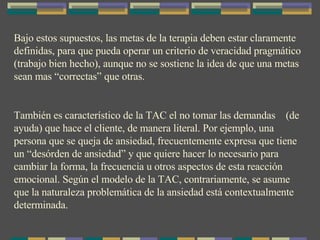 Bajo estos supuestos, las metas de la terapia deben estar claramente definidas, para que pueda operar un criterio de veracidad pragmático (trabajo bien hecho), aunque no se sostiene la idea de que una metas sean mas “correctas” que otras.  También es característico de la TAC el no tomar las demandas  (de ayuda) que hace el cliente, de manera literal. Por ejemplo, una persona que se queja de ansiedad, frecuentemente expresa que tiene un “desórden de ansiedad” y que quiere hacer lo necesario para cambiar la forma, la frecuencia u otros aspectos de esta reacción emocional. Según el modelo de la TAC, contrariamente, se asume que la naturaleza problemática de la ansiedad está contextualmente determinada. 