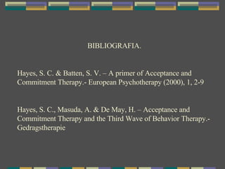 BIBLIOGRAFIA. Hayes, S. C. & Batten, S. V. – A primer of Acceptance and Commitment Therapy.- European Psychotherapy (2000), 1, 2-9 Hayes, S. C., Masuda, A. & De May, H. – Acceptance and Commitment Therapy and the Third Wave of Behavior Therapy.- Gedragstherapie 