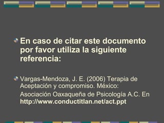 En caso de citar este documento por favor utiliza la siguiente referencia:   Vargas-Mendoza, J. E. (2006) Terapia de Aceptación y compromiso. México: Asociación Oaxaqueña de Psicología A.C. En   http://www.conductitlan.net/act.ppt 