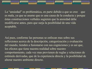 La “ansiedad” es problemática, en parte debido a que se cree  que es mala, ya que se asume que es una causa de la conducta y porque éstas construcciones verbales sugieren que la ansiedad debe modificarse antes, para que surja la posibilidad de una vida aceptable. Así pues, conforme las personas se enfocan mas sobre sus reflexiones acerca de la descripción, categorización y evaluación del mundo, tienden a fusionarse con sus cogniciones y es así que, los efectos que tiene nuestra realidad sobre nuestro comportamiento, cada vez mas provienen de reglas y relaciones de estímulo derivadas, que de la experiencia directa y la posibilidad de alterar nuestro ambiente directo. 