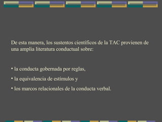 De esta manera, los sustentos científicos de la TAC provienen de una amplia literatura conductual sobre:  la conducta gobernada por reglas,  la equivalencia de estímulos y  los marcos relacionales de la conducta verbal. 