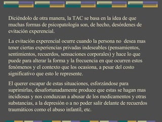 Diciéndolo de otra manera, la TAC se basa en la idea de que muchas formas de psicopatología son, de hecho, desórdenes de evitación experencial. La evitación experencial ocurre cuando la persona no  desea mas tener ciertas experiencias privadas indeseables (pensamientos, sentimientos, recuerdos, sensaciones corporales) y hace lo que puede para alterar la forma y la frecuencia en que ocurren estos fenómenos y el contexto que los ocasiona, a pesar del costo significativo que esto le represente. El querer escapar de estas situaciones, esforzándose para suprimirlas, desafortunadamente produce que estas se hagan mas incidiosas y nos conduzcan a abusar de los medicamentos y otras substancias, a la depresión o a no poder salir delante de recuerdos traumáticos como el abuso infantíl, etc. 