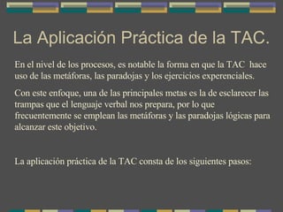 La Aplicación Práctica de la TAC. En el nivel de los procesos, es notable la forma en que la TAC  hace uso de las metáforas, las paradojas y los ejercicios experenciales.  Con este enfoque, una de las principales metas es la de esclarecer las trampas que el lenguaje verbal nos prepara, por lo que frecuentemente se emplean las metáforas y las paradojas lógicas para alcanzar este objetivo. La aplicación práctica de la TAC consta de los siguientes pasos: 