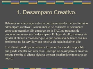 1. Desamparo Creativo. Debemos ser claros aquí sobre lo que queremos decir con el término “desamparo creativo”. Generalmente, se considera el desamparo como algo negativo. Sin embargo, en la TAC, no tratamos de procurar una  sensación  de desamparo. En lugar de ello, tratamos de ayudar al cliente a reconocer que lo que ha tratado de hacer con sus problemas no ha servido y que no sirve de nada incistir en ello.  Si el cliente puede parar de hacer lo que no ha servido, es posible que pueda intentar con otra cosa. Este tipo de desamparo es creativo, porque permite al cliente alejarse de estar batallando e intentar algo nuevo. 