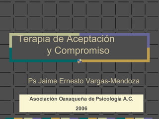 Terapia de Aceptación  y Compromiso Ps Jaime Ernesto Vargas-Mendoza Asociación Oaxaqueña de Psicología A.C. 2006 