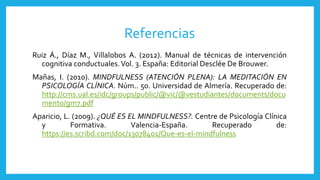 Referencias
Ruiz Á., Díaz M., Villalobos A. (2012). Manual de técnicas de intervención
cognitiva conductuales.Vol. 3. España: Editorial Desclée De Brouwer.
Mañas, I. (2010). MINDFULNESS (ATENCIÓN PLENA): LA MEDITACIÓN EN
PSICOLOGÍA CLÍNICA. Núm.. 50. Universidad de Almería. Recuperado de:
http://cms.ual.es/idc/groups/public/@vic/@vestudiantes/documents/docu
mento/gm7.pdf
Aparicio, L. (2009). ¿QUÉ ES EL MINDFULNESS?. Centre de Psicología Clínica
y Formativa. Valencia-España. Recuperado de:
https://es.scribd.com/doc/13078401/Que-es-el-mindfulness
 