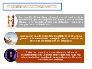 La creación de un clima psicológico en el cual sienta el
cliente este tipo de comprensión , calor y liberta de todo
ataque y le permita arrojar sus defensas , explorar y
reorganizar su estilo de vida .
Mas que un tipo de especifico de palabras es el tono en
general de la situación de consejo lo que se convierte en
objeto de preocupación del terapeuta.
Todas las comunicaciones deben contribuir al
establecimiento de un clima psicológico que haga real
esta orientación , ampliando su repertorio de técnicas
verbales y no verbales.
 