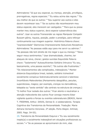 Admiradores “Já que sou especial, eu mereço, atenção, privilégios,
prerrogativas, regras especiais.” “Eu estou acima das regras.” “Eu
sou melhor do que os outros.” “Sou superior aos outros e eles
devem reconhecer isso.” “Se os outros não reconhecerem meu
status especial, eles merecem ser castigados.” “Para que eu possa
manter meu status superior, devo esperar subserviência dos
outros”. Usar os outros Transcender as regras Manipular Competir
Buscam glória, riqueza, posição, poder e prestígio, para reforçar
continuamente sua imagem superior. Histriónica Palavra chave:
“expressividade” Glamoroso Impressionante Seduzíveis Receptivos
Admiradores “As pessoas estão aqui para me servir ou admirar.”
“As pessoas não tem direito de me negar o que eu mereço.” “Devo
seguir meus sentimentos.” Usar dramaticidade, charme; ter
ataques de raiva, chorar; gestos suicidas Esquizóide Palavra
chave: “Isolamento” Autossuficientes Solitário Intrusivo “Eu sou,
basicamente, uma pessoa sozinha”; “Os outros são frustrantes.”
“Os relacionamentos são complicados, indesejáveis.” Manter
distancia Esquizotípica Irreal, isolado, solitário Vulnerável
socialmente conspícuo Sobrenaturalmente sensível e talentoso
Inconfiáveis Malevolentes (Pensamento ideográfico, peculiar,
supersticioso, magico; por exemplo, crenças na clarividência,
telepatia ou “sexto sentido” são centrais na estrutura de crenças.)
“E melhor ficar isolado dos outros.” Ficar atento e neutralizar a
atenção malevolente dos outros Ficar consigo mesmo Estar
vigilante quanto a forcas ou eventos sobrenaturais (BEACK, Aaron
T. FREEMAN, Arthur. DAVIS, Denise D. e colaboradores. Terapia
Cognitiva dos Transtornos da Personalidade. Tradução: Maria
Adriana Veríssimo Veronese. 2ª edição. Porto Alegre: Artmed,
2005. Pags. 54-55).
19. Transtorno da Personalidade Esquiva • “Eu sou socialmente
inepto(a) e socialmente indesejável em situações profissionais ou
sociais.” • “Se as pessoas se aproximarem de mim, elas
 