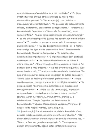descobrirão o meu ‘verdadeiro’ eu e me rejeitarão.” • “Eu devo
evitar situações em que atraia a atenção ou ficar o mais
despercebido possível.” • “Ser exposto(a) como inferior ou
inadequado(a) será intolerável.” • “As pessoas são potencialmente
críticas, indiferentes, degradantes ou rejeitadoras.” Transtorno da
Personalidade Dependente • “Se eu não for amado(a), serei
sempre infeliz.” • “A pior coisa possível seria ser abandonado(a).”
• “Eu me sinto desamparado quando me deixam por minha própria
conta.” • “Eu preciso ter acesso o tempo todo à pessoa que me
ajuda e me apoia.” • “Eu sou basicamente sozinho (a) - a menos
que consiga me ligar a uma pessoa mais forte.” Transtorno da
Personalidade Obsessivo-Compulsiva • “Os detalhes são
extremamente importantes.” • “E importante fazer com perfeição
tudo o que se faz.” • “As pessoas deveriam fazer as coisas à
minha maneira.” • “Eu preciso de ordem, esquemas e regras a fim
de fazer bem o meu trabalho.” • “Se não tivermos esquemas, tudo
acaba dando errado.” Transtorno da Personalidade Narcisista • “Eu
não preciso seguir as regras que se aplicam às outras pessoas.” •
“Tenho todas as razões para esperar grandes coisas.” • “Já que
sou tão superior, mereço tratamento e privilégios especiais.” • “As
outras pessoas não merecem a admiração e as riquezas que
conseguem obter.” • “Já que sou tão talentoso(a), as pessoas
deveriam fazer o possível para promover a minha carreira.”
(BEACK, Aaron T. FREEMAN, Arthur. DAVIS, Denise D. e
colaboradores. Terapia Cognitiva dos Transtornos da
Personalidade. Tradução: Maria Adriana Veríssimo Veronese. 2ª
edição. Porto Alegre: Artmed, 2005. Pag. 66).
20. (continuação) Transtorno da Personalidade Paranóide • “As
pessoas tirarão vantagens de mim se eu lhes der chance.” • “Os
outros tentarão me usar ou manipular se eu não tomar cuidado.” •
“Tenho de ficar em guarda o tempo todo.” • “Se as pessoas
agirem amistosamente, podem estar tentando me usar ou
 
