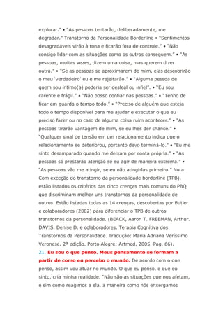 explorar.” • “As pessoas tentarão, deliberadamente, me
degradar.” Transtorno da Personalidade Borderline • “Sentimentos
desagradáveis virão à tona e ficarão fora de controle.” • “Não
consigo lidar com as situações como os outros conseguem.” • “As
pessoas, muitas vezes, dizem uma coisa, mas querem dizer
outra.” • “Se as pessoas se aproximarem de mim, elas descobrirão
o meu ‘verdadeiro’ eu e me rejeitarão.” • “Alguma pessoa de
quem sou íntimo(a) poderia ser desleal ou infiel”. • “Eu sou
carente e frágil.” • “Não posso confiar nas pessoas.” • “Tenho de
ficar em guarda o tempo todo.” • “Preciso de alguém que esteja
todo o tempo disponível para me ajudar e executar o que eu
preciso fazer ou no caso de alguma coisa ruim acontecer.” • “As
pessoas tirarão vantagem de mim, se eu lhes der chance.” •
“Qualquer sinal de tensão em um relacionamento indica que o
relacionamento se deteriorou, portanto devo terminá-lo.” • “Eu me
sinto desamparado quando me deixam por conta própria.” • “As
pessoas só prestarão atenção se eu agir de maneira extrema.” •
“As pessoas vão me atingir, se eu não atingi-las primeiro.” Nota:
Com exceção do transtorno da personalidade borderline (TPB),
estão listados os critérios das cinco crenças mais comuns do PBQ
que discriminam melhor uns transtornos da personalidade de
outros. Estão listadas todas as 14 crenças, descobertas por Butler
e colaboradores (2002) para diferenciar o TPB de outros
transtornos da personalidade. (BEACK, Aaron T. FREEMAN, Arthur.
DAVIS, Denise D. e colaboradores. Terapia Cognitiva dos
Transtornos da Personalidade. Tradução: Maria Adriana Veríssimo
Veronese. 2ª edição. Porto Alegre: Artmed, 2005. Pag. 66).
21. Eu sou o que penso. Meus pensamento se formam a
partir de como eu percebo o mundo. De acordo com o que
penso, assim vou atuar no mundo. O que eu penso, o que eu
sinto, cria minha realidade. “Não são as situações que nos afetam,
e sim como reagimos a ela, a maneira como nós enxergamos
 